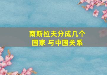 南斯拉夫分成几个国家 与中国关系